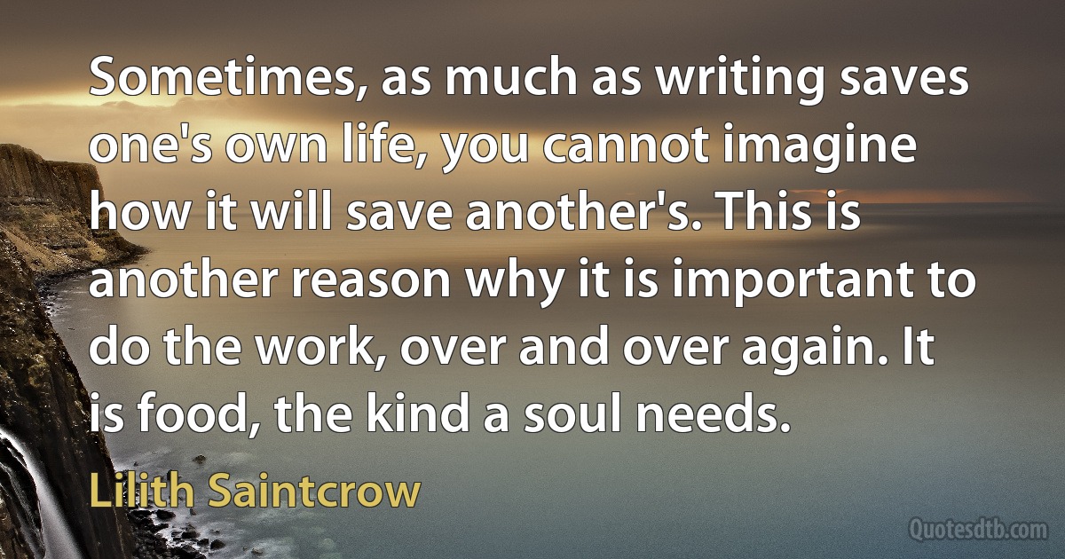 Sometimes, as much as writing saves one's own life, you cannot imagine how it will save another's. This is another reason why it is important to do the work, over and over again. It is food, the kind a soul needs. (Lilith Saintcrow)