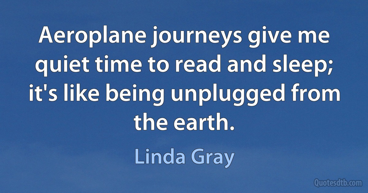 Aeroplane journeys give me quiet time to read and sleep; it's like being unplugged from the earth. (Linda Gray)