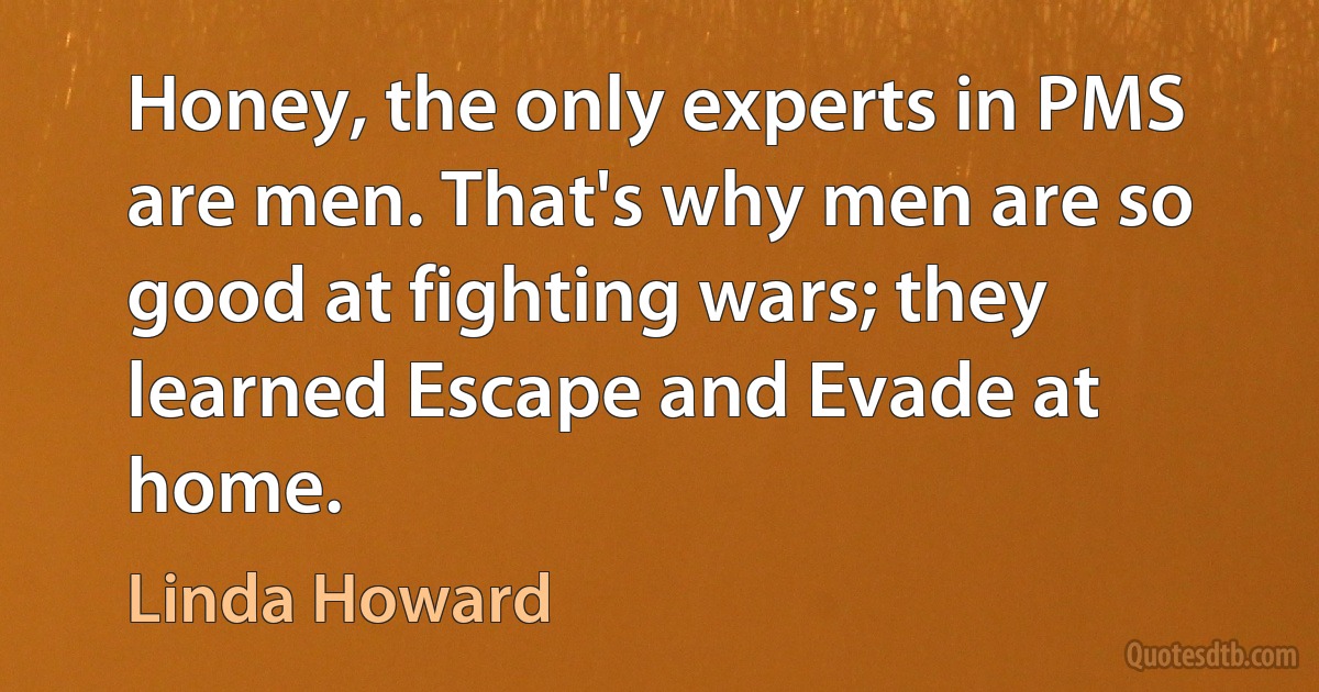 Honey, the only experts in PMS are men. That's why men are so good at fighting wars; they learned Escape and Evade at home. (Linda Howard)