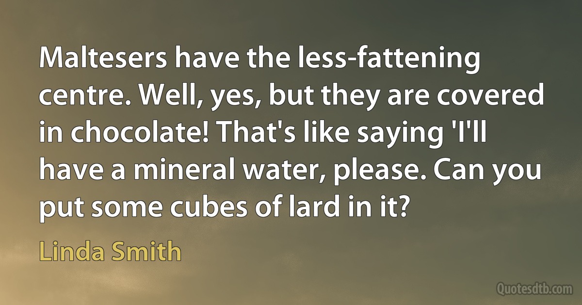 Maltesers have the less-fattening centre. Well, yes, but they are covered in chocolate! That's like saying 'I'll have a mineral water, please. Can you put some cubes of lard in it? (Linda Smith)