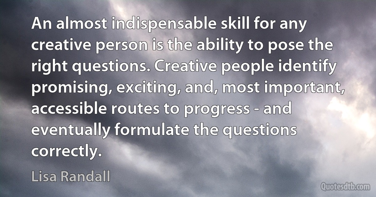 An almost indispensable skill for any creative person is the ability to pose the right questions. Creative people identify promising, exciting, and, most important, accessible routes to progress - and eventually formulate the questions correctly. (Lisa Randall)