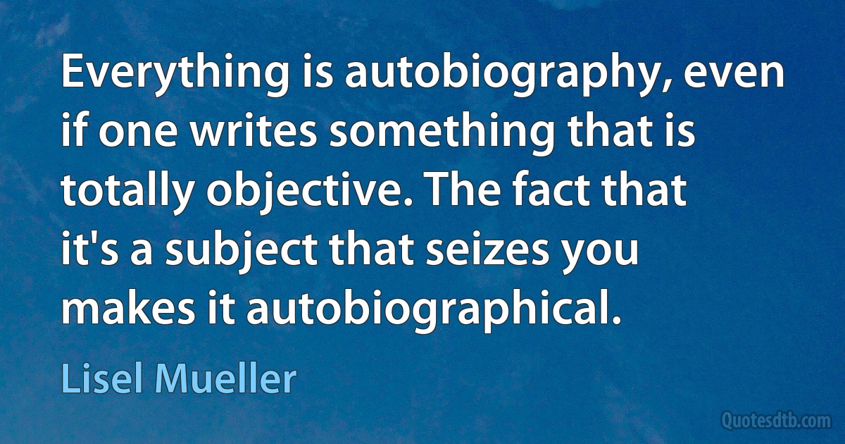 Everything is autobiography, even if one writes something that is totally objective. The fact that it's a subject that seizes you makes it autobiographical. (Lisel Mueller)