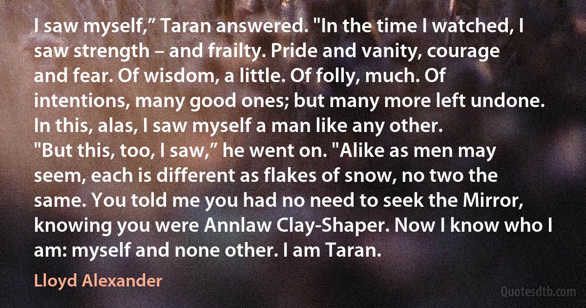 I saw myself,” Taran answered. "In the time I watched, I saw strength – and frailty. Pride and vanity, courage and fear. Of wisdom, a little. Of folly, much. Of intentions, many good ones; but many more left undone. In this, alas, I saw myself a man like any other.
"But this, too, I saw,” he went on. "Alike as men may seem, each is different as flakes of snow, no two the same. You told me you had no need to seek the Mirror, knowing you were Annlaw Clay-Shaper. Now I know who I am: myself and none other. I am Taran. (Lloyd Alexander)