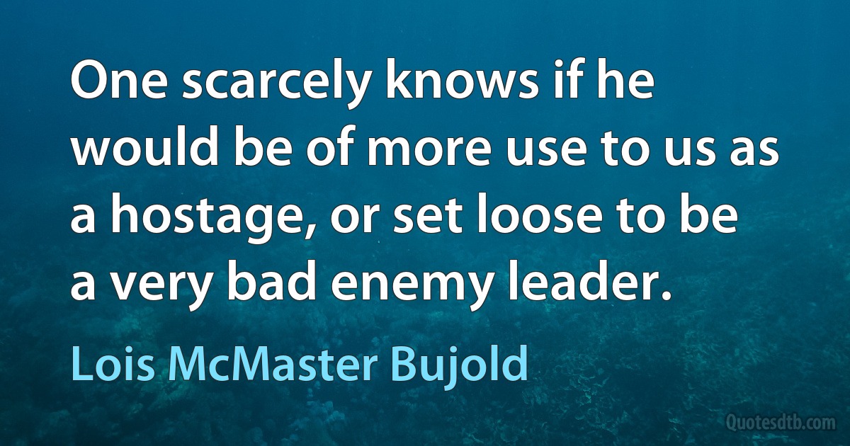 One scarcely knows if he would be of more use to us as a hostage, or set loose to be a very bad enemy leader. (Lois McMaster Bujold)