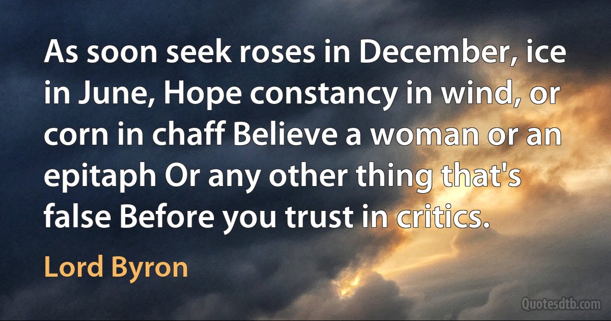 As soon seek roses in December, ice in June, Hope constancy in wind, or corn in chaff Believe a woman or an epitaph Or any other thing that's false Before you trust in critics. (Lord Byron)