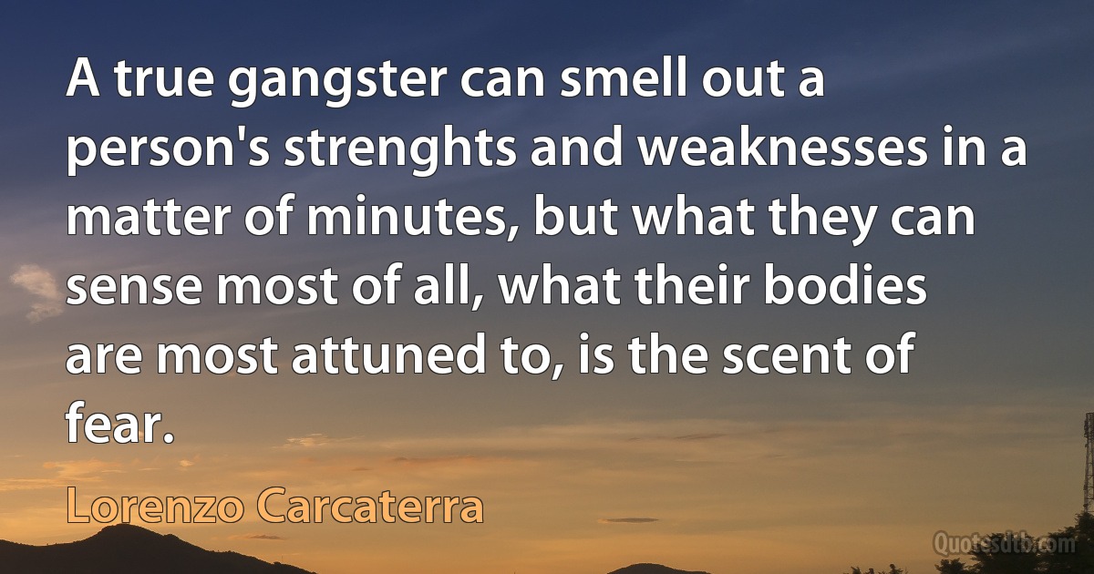 A true gangster can smell out a person's strenghts and weaknesses in a matter of minutes, but what they can sense most of all, what their bodies are most attuned to, is the scent of fear. (Lorenzo Carcaterra)