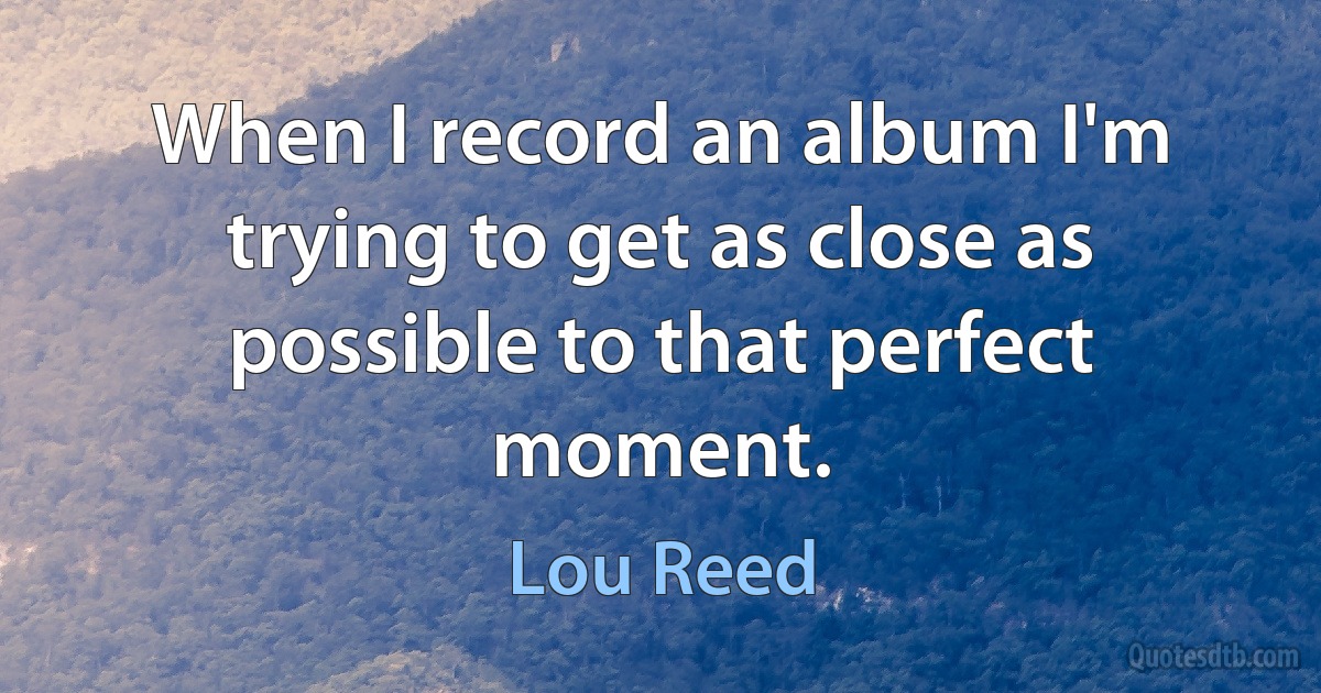 When I record an album I'm trying to get as close as possible to that perfect moment. (Lou Reed)