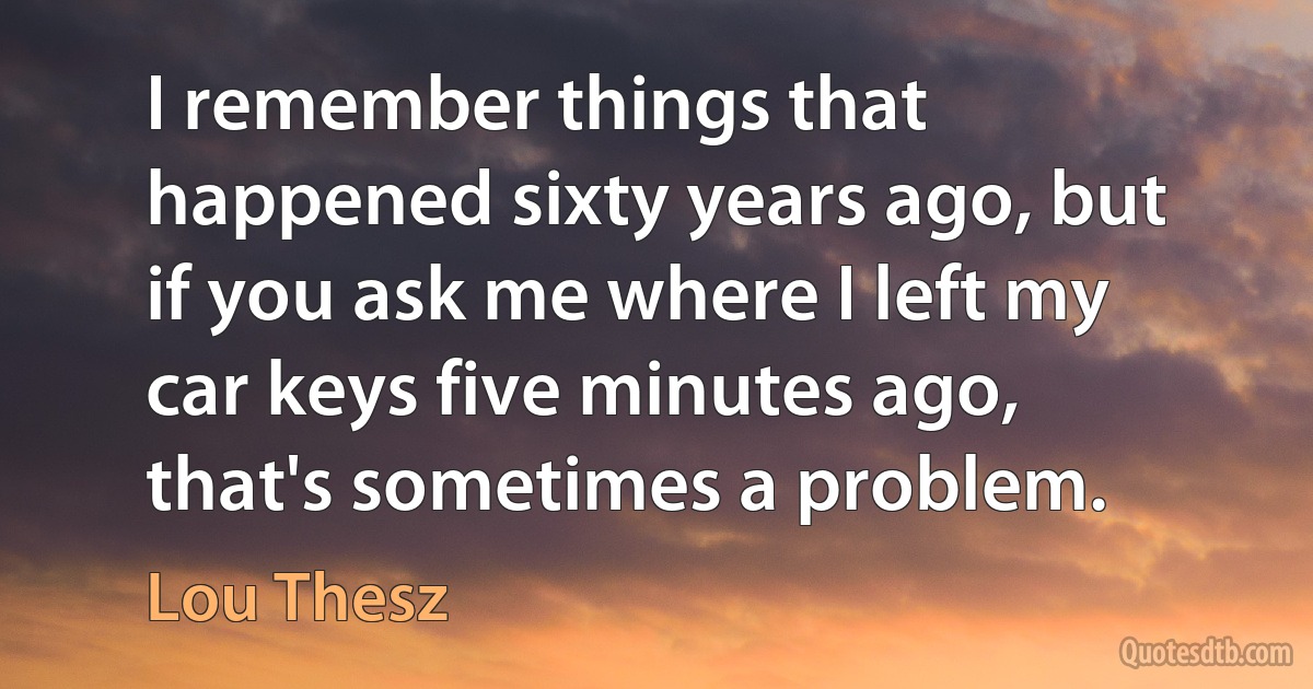 I remember things that happened sixty years ago, but if you ask me where I left my car keys five minutes ago, that's sometimes a problem. (Lou Thesz)