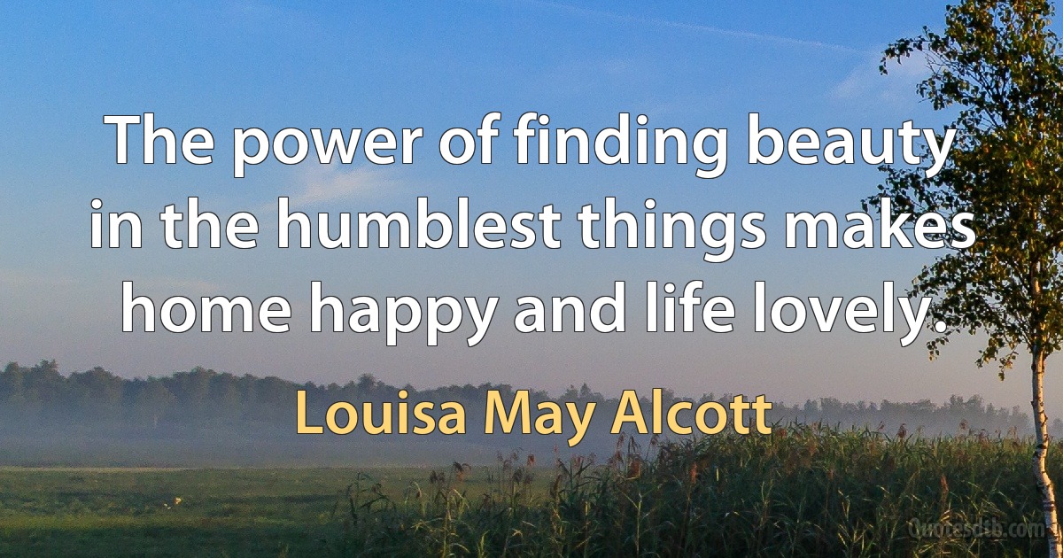 The power of finding beauty in the humblest things makes home happy and life lovely. (Louisa May Alcott)