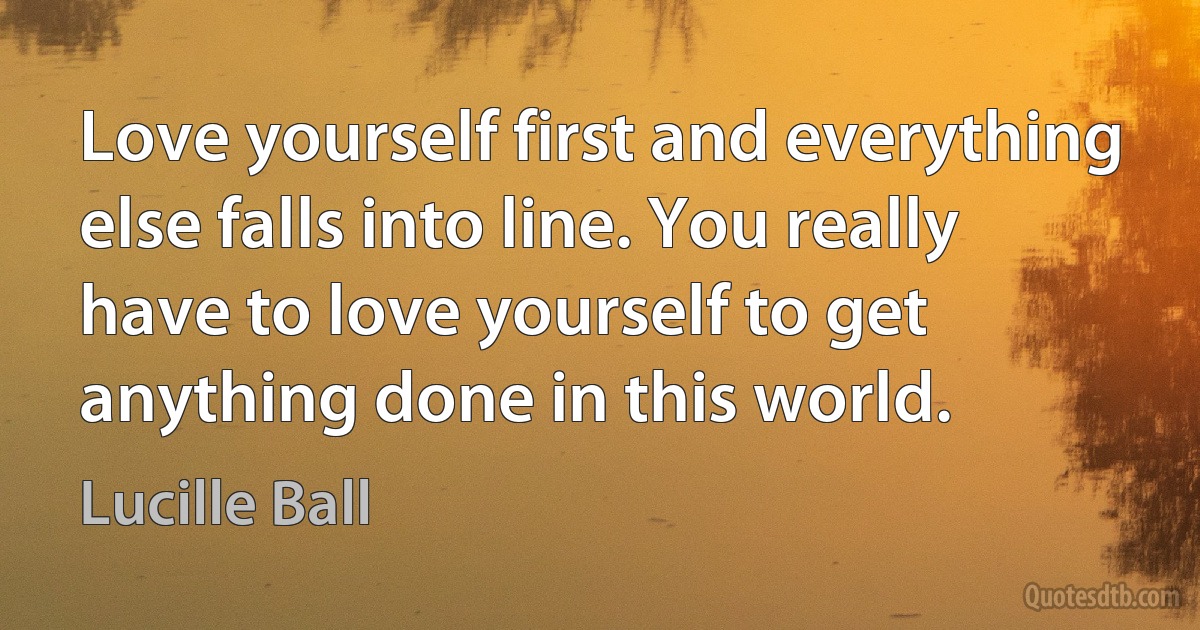 Love yourself first and everything else falls into line. You really have to love yourself to get anything done in this world. (Lucille Ball)