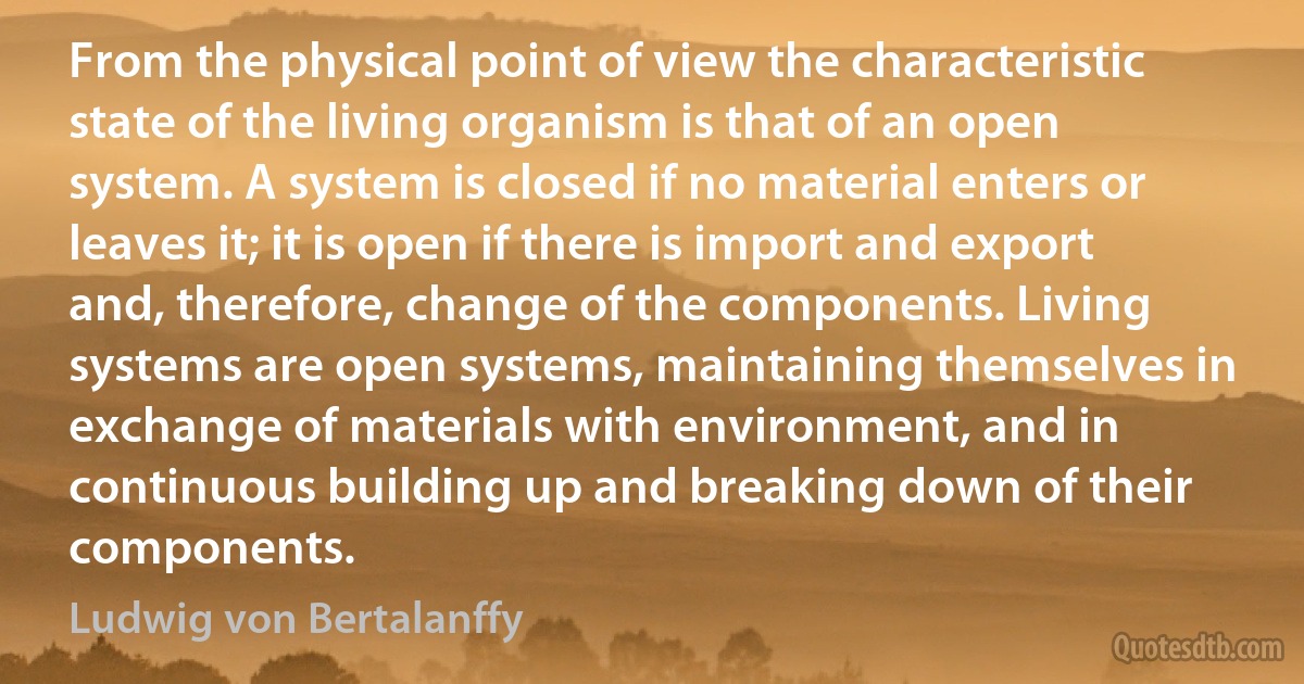 From the physical point of view the characteristic state of the living organism is that of an open system. A system is closed if no material enters or leaves it; it is open if there is import and export and, therefore, change of the components. Living systems are open systems, maintaining themselves in exchange of materials with environment, and in continuous building up and breaking down of their components. (Ludwig von Bertalanffy)