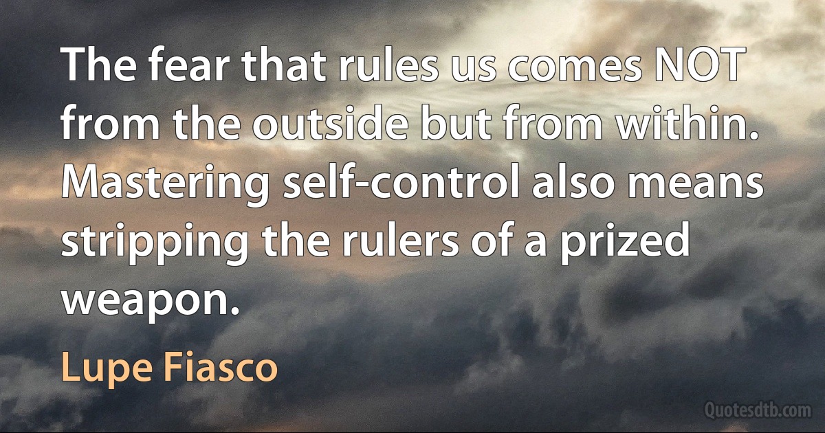 The fear that rules us comes NOT from the outside but from within. Mastering self-control also means stripping the rulers of a prized weapon. (Lupe Fiasco)