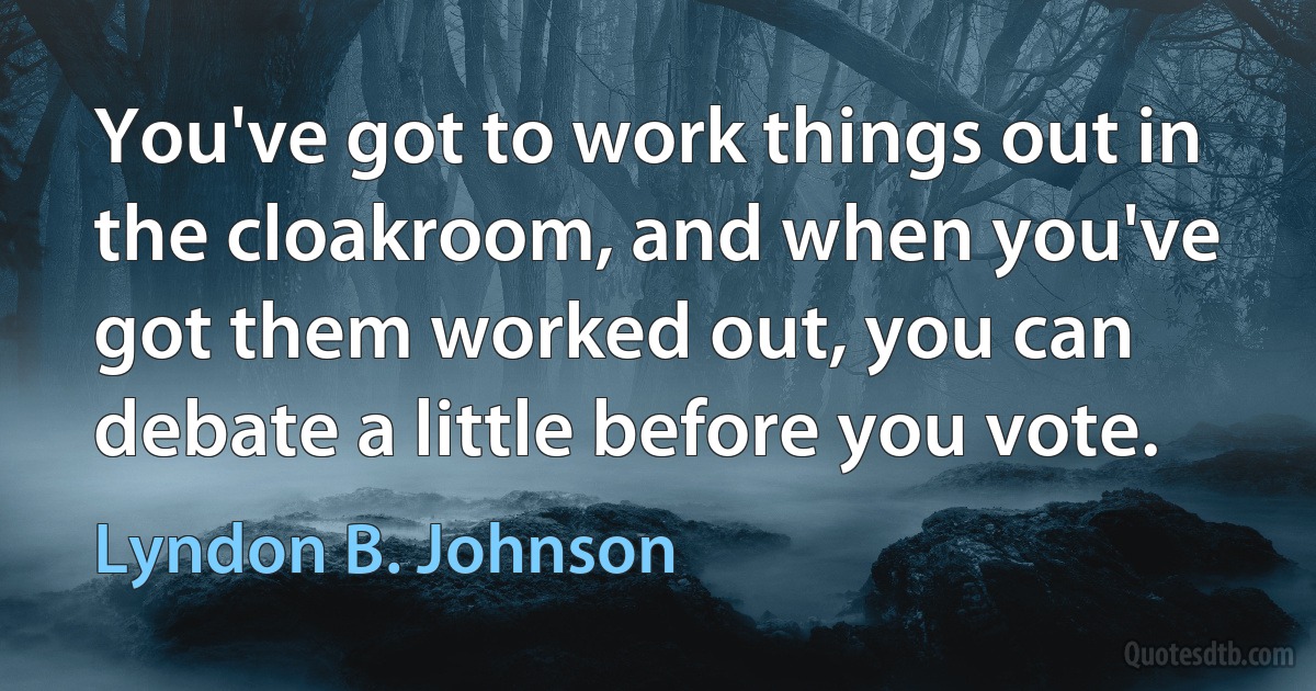 You've got to work things out in the cloakroom, and when you've got them worked out, you can debate a little before you vote. (Lyndon B. Johnson)