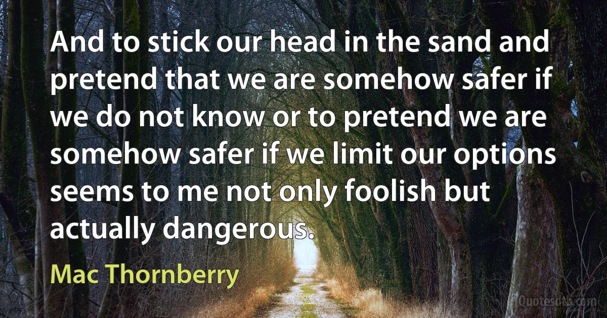 And to stick our head in the sand and pretend that we are somehow safer if we do not know or to pretend we are somehow safer if we limit our options seems to me not only foolish but actually dangerous. (Mac Thornberry)