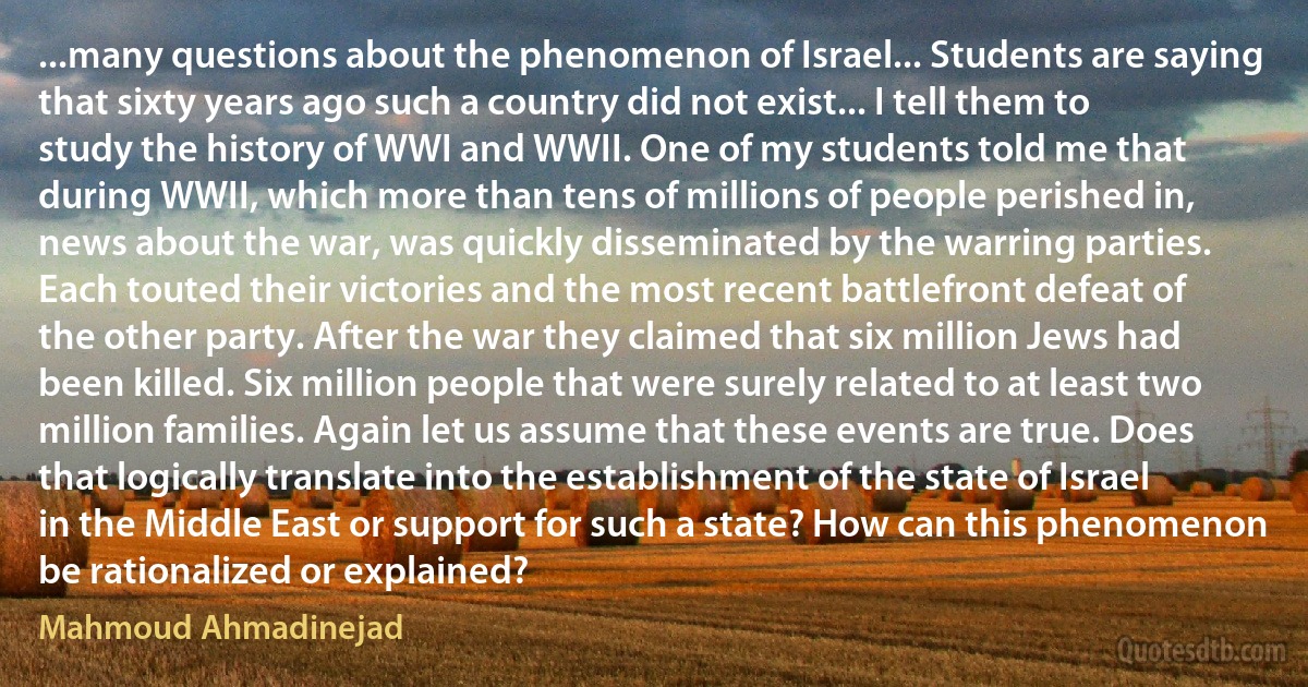 ...many questions about the phenomenon of Israel... Students are saying that sixty years ago such a country did not exist... I tell them to study the history of WWI and WWII. One of my students told me that during WWII, which more than tens of millions of people perished in, news about the war, was quickly disseminated by the warring parties. Each touted their victories and the most recent battlefront defeat of the other party. After the war they claimed that six million Jews had been killed. Six million people that were surely related to at least two million families. Again let us assume that these events are true. Does that logically translate into the establishment of the state of Israel in the Middle East or support for such a state? How can this phenomenon be rationalized or explained? (Mahmoud Ahmadinejad)