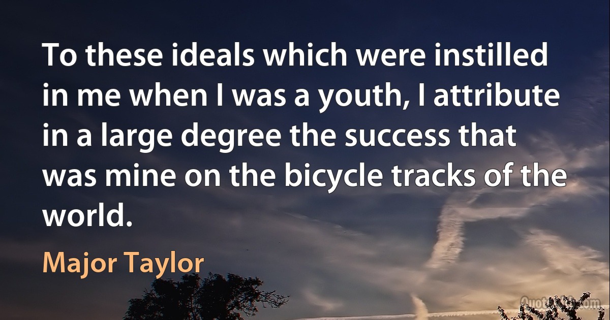 To these ideals which were instilled in me when I was a youth, I attribute in a large degree the success that was mine on the bicycle tracks of the world. (Major Taylor)