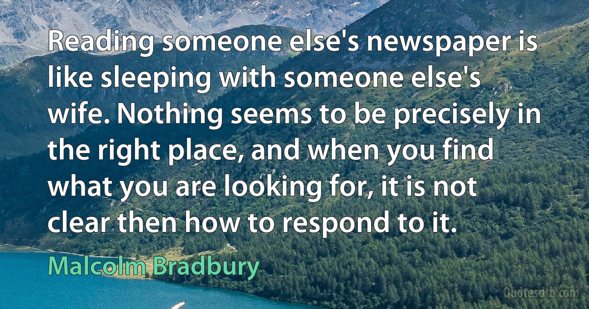 Reading someone else's newspaper is like sleeping with someone else's wife. Nothing seems to be precisely in the right place, and when you find what you are looking for, it is not clear then how to respond to it. (Malcolm Bradbury)