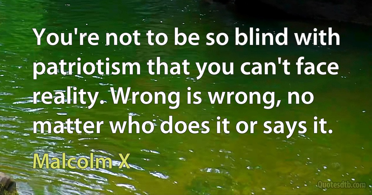 You're not to be so blind with patriotism that you can't face reality. Wrong is wrong, no matter who does it or says it. (Malcolm X)