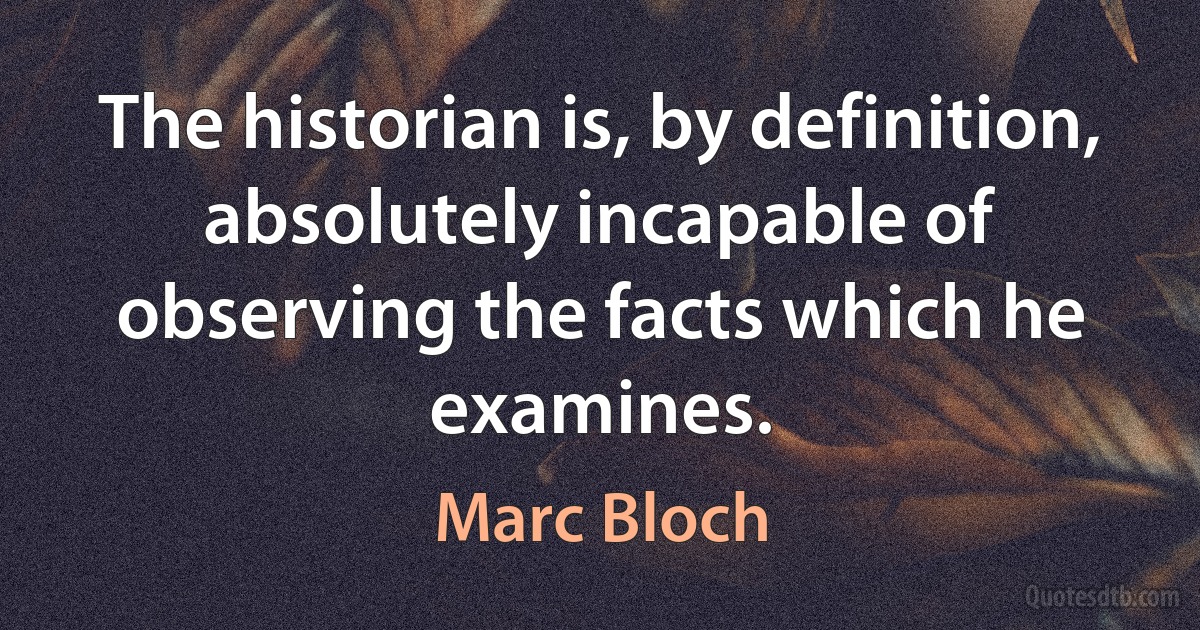 The historian is, by definition, absolutely incapable of observing the facts which he examines. (Marc Bloch)