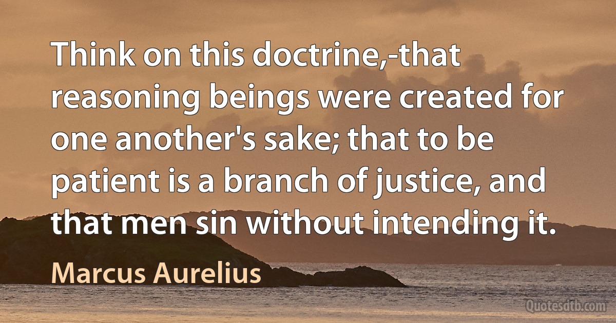 Think on this doctrine,-that reasoning beings were created for one another's sake; that to be patient is a branch of justice, and that men sin without intending it. (Marcus Aurelius)