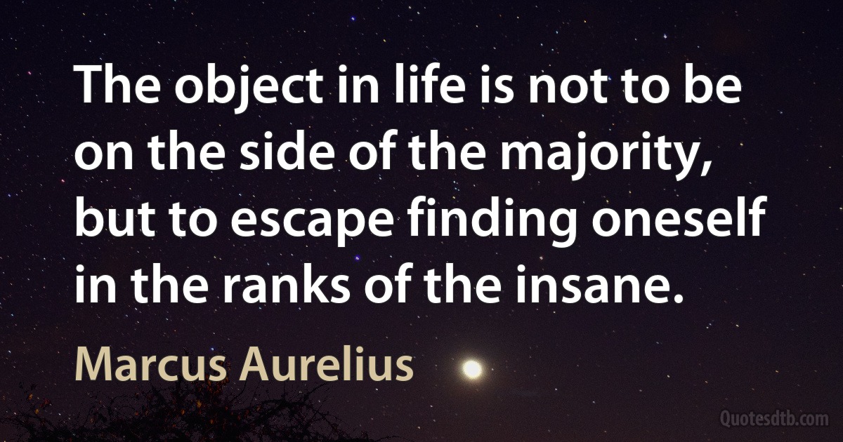 The object in life is not to be on the side of the majority, but to escape finding oneself in the ranks of the insane. (Marcus Aurelius)