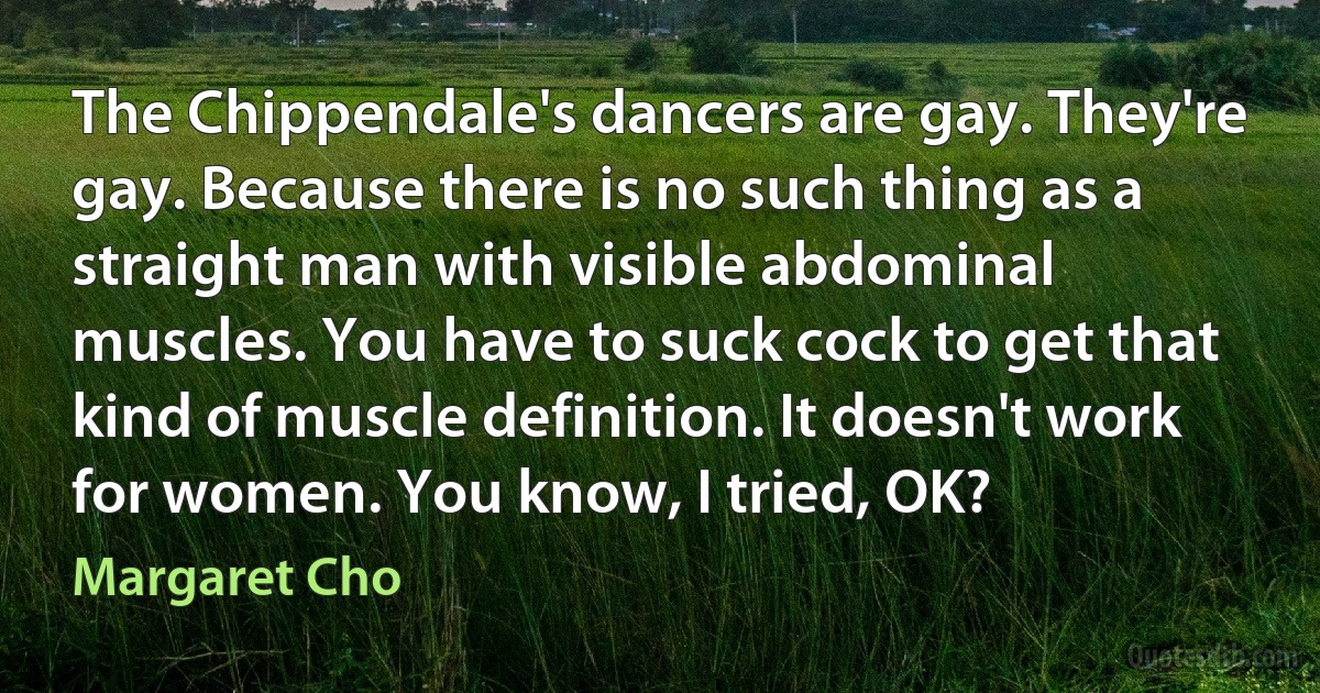 The Chippendale's dancers are gay. They're gay. Because there is no such thing as a straight man with visible abdominal muscles. You have to suck cock to get that kind of muscle definition. It doesn't work for women. You know, I tried, OK? (Margaret Cho)