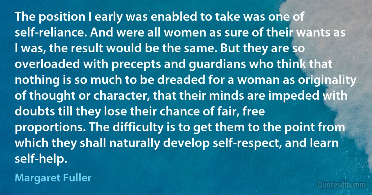 The position I early was enabled to take was one of self-reliance. And were all women as sure of their wants as I was, the result would be the same. But they are so overloaded with precepts and guardians who think that nothing is so much to be dreaded for a woman as originality of thought or character, that their minds are impeded with doubts till they lose their chance of fair, free proportions. The difficulty is to get them to the point from which they shall naturally develop self-respect, and learn self-help. (Margaret Fuller)