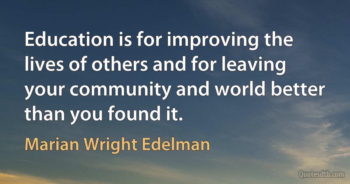 Education is for improving the lives of others and for leaving your community and world better than you found it. (Marian Wright Edelman)