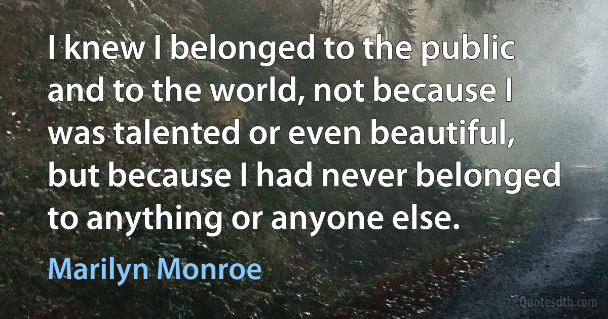 I knew I belonged to the public and to the world, not because I was talented or even beautiful, but because I had never belonged to anything or anyone else. (Marilyn Monroe)