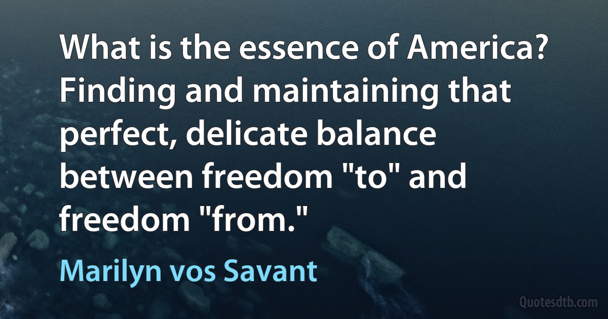 What is the essence of America? Finding and maintaining that perfect, delicate balance between freedom "to" and freedom "from." (Marilyn vos Savant)