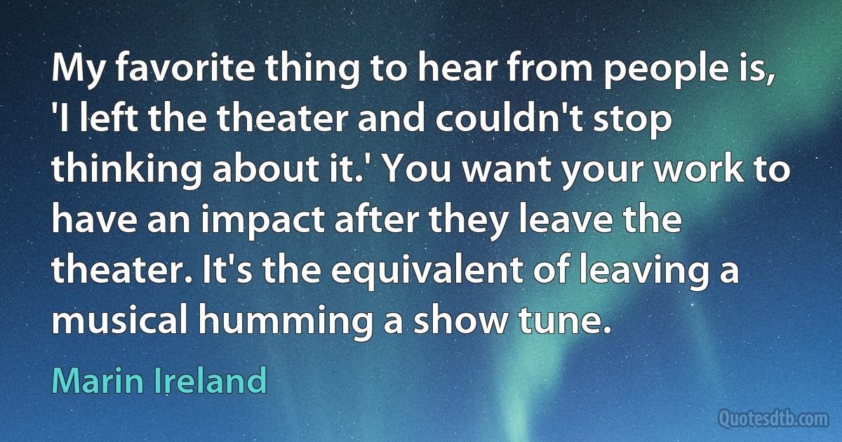 My favorite thing to hear from people is, 'I left the theater and couldn't stop thinking about it.' You want your work to have an impact after they leave the theater. It's the equivalent of leaving a musical humming a show tune. (Marin Ireland)