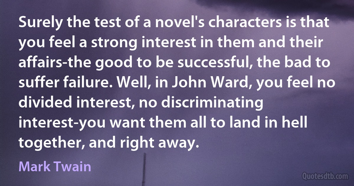 Surely the test of a novel's characters is that you feel a strong interest in them and their affairs-the good to be successful, the bad to suffer failure. Well, in John Ward, you feel no divided interest, no discriminating interest-you want them all to land in hell together, and right away. (Mark Twain)