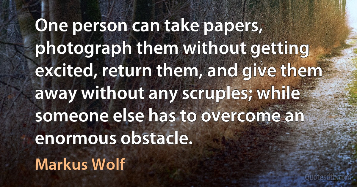 One person can take papers, photograph them without getting excited, return them, and give them away without any scruples; while someone else has to overcome an enormous obstacle. (Markus Wolf)