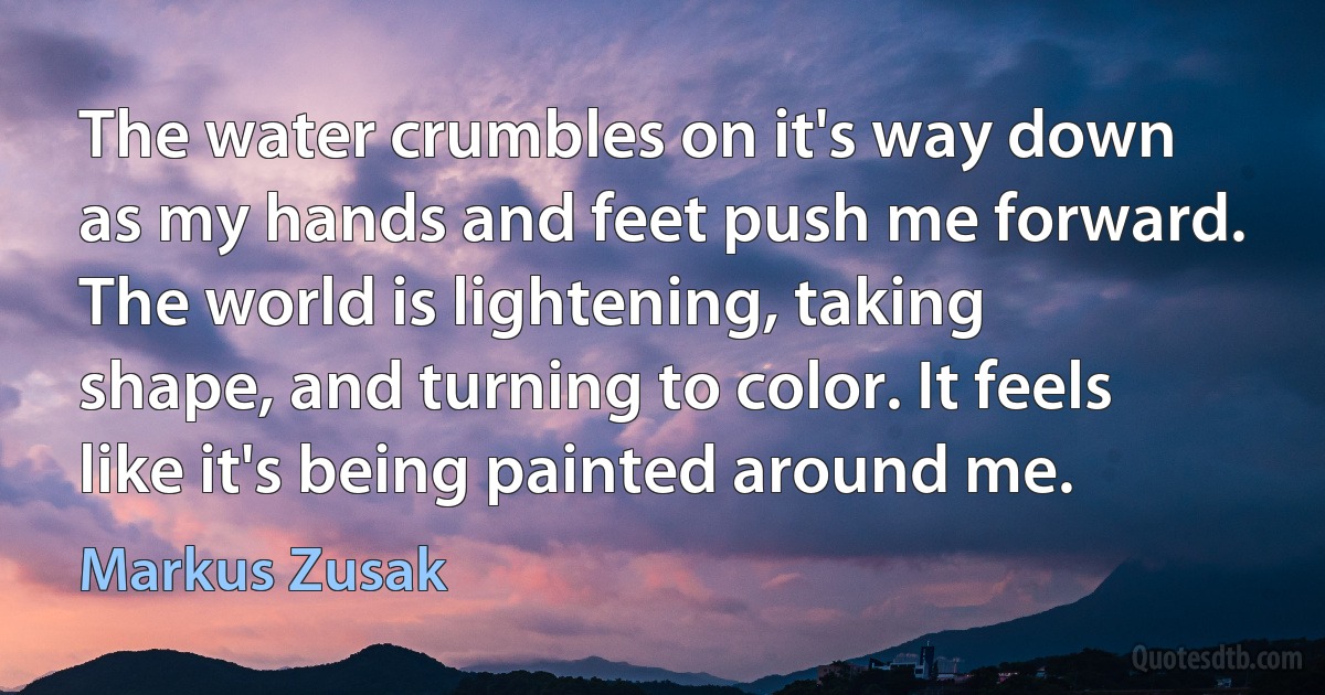 The water crumbles on it's way down as my hands and feet push me forward. The world is lightening, taking shape, and turning to color. It feels like it's being painted around me. (Markus Zusak)