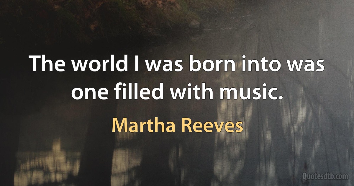 The world I was born into was one filled with music. (Martha Reeves)