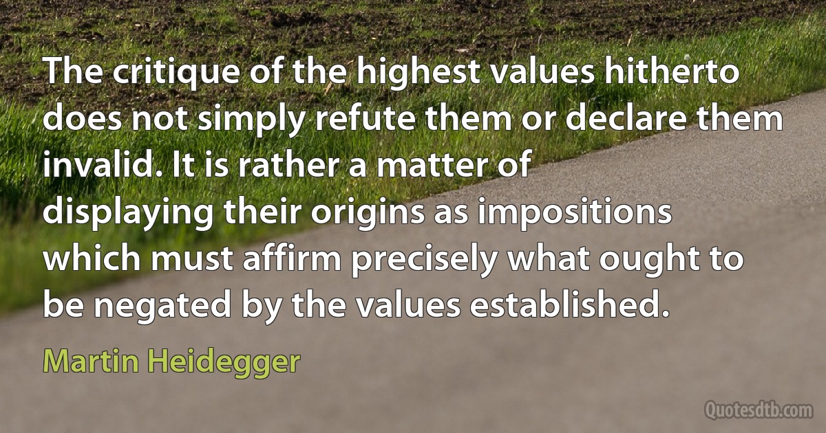 The critique of the highest values hitherto does not simply refute them or declare them invalid. It is rather a matter of displaying their origins as impositions which must affirm precisely what ought to be negated by the values established. (Martin Heidegger)