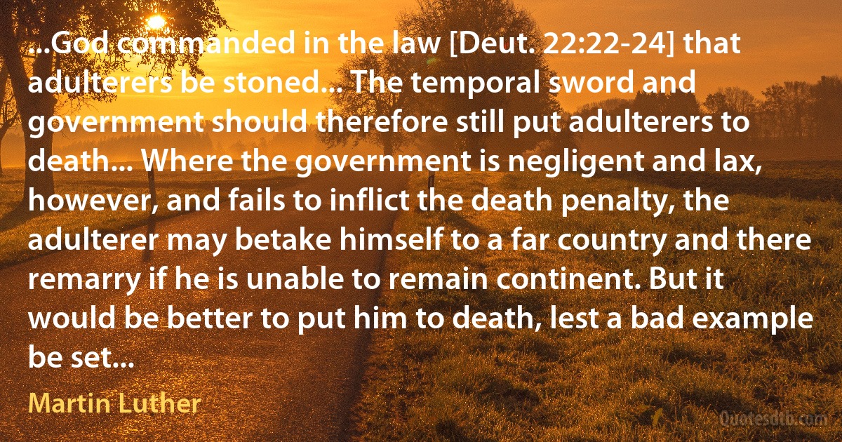 ...God commanded in the law [Deut. 22:22-24] that adulterers be stoned... The temporal sword and government should therefore still put adulterers to death... Where the government is negligent and lax, however, and fails to inflict the death penalty, the adulterer may betake himself to a far country and there remarry if he is unable to remain continent. But it would be better to put him to death, lest a bad example be set... (Martin Luther)