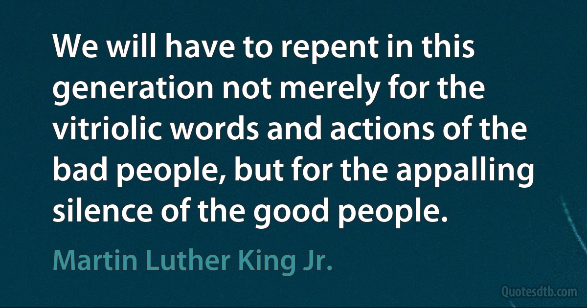 We will have to repent in this generation not merely for the vitriolic words and actions of the bad people, but for the appalling silence of the good people. (Martin Luther King Jr.)