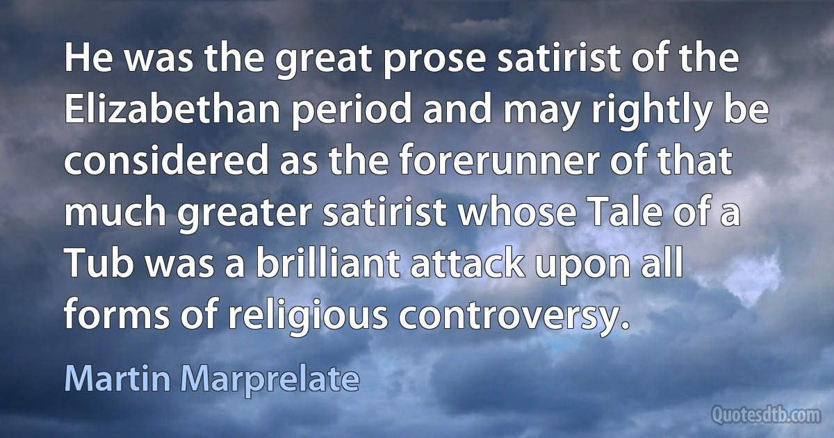 He was the great prose satirist of the Elizabethan period and may rightly be considered as the forerunner of that much greater satirist whose Tale of a Tub was a brilliant attack upon all forms of religious controversy. (Martin Marprelate)