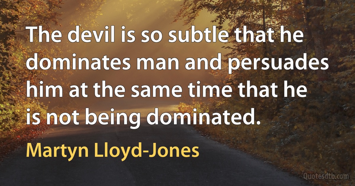 The devil is so subtle that he dominates man and persuades him at the same time that he is not being dominated. (Martyn Lloyd-Jones)