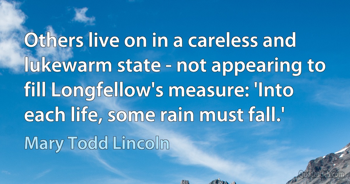 Others live on in a careless and lukewarm state - not appearing to fill Longfellow's measure: 'Into each life, some rain must fall.' (Mary Todd Lincoln)