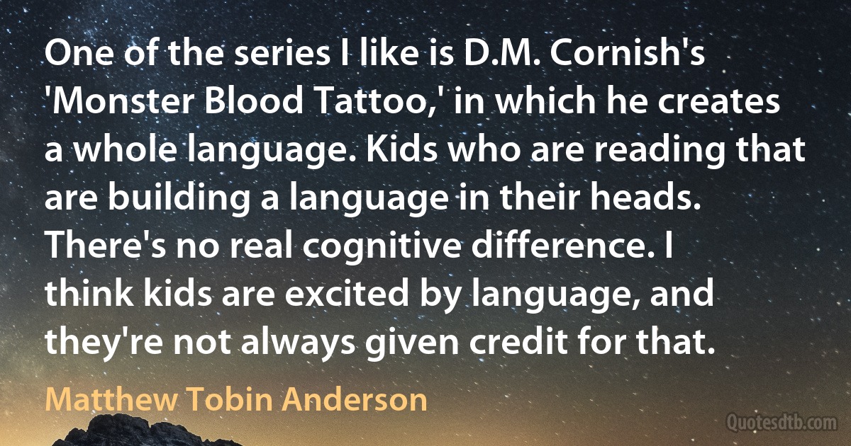 One of the series I like is D.M. Cornish's 'Monster Blood Tattoo,' in which he creates a whole language. Kids who are reading that are building a language in their heads. There's no real cognitive difference. I think kids are excited by language, and they're not always given credit for that. (Matthew Tobin Anderson)