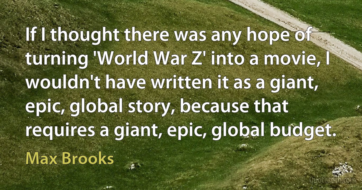 If I thought there was any hope of turning 'World War Z' into a movie, I wouldn't have written it as a giant, epic, global story, because that requires a giant, epic, global budget. (Max Brooks)