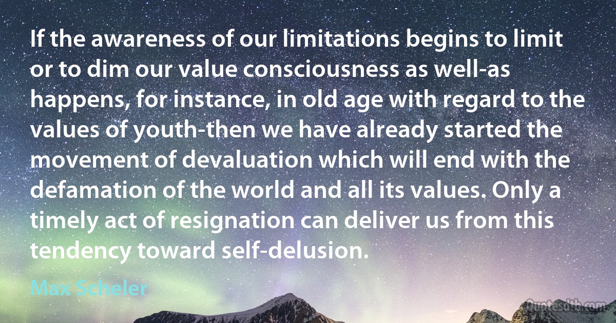 If the awareness of our limitations begins to limit or to dim our value consciousness as well-as happens, for instance, in old age with regard to the values of youth-then we have already started the movement of devaluation which will end with the defamation of the world and all its values. Only a timely act of resignation can deliver us from this tendency toward self-delusion. (Max Scheler)