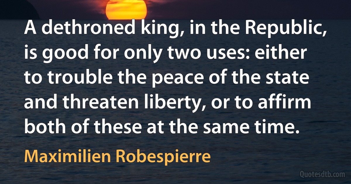 A dethroned king, in the Republic, is good for only two uses: either to trouble the peace of the state and threaten liberty, or to affirm both of these at the same time. (Maximilien Robespierre)