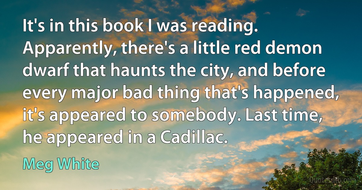 It's in this book I was reading. Apparently, there's a little red demon dwarf that haunts the city, and before every major bad thing that's happened, it's appeared to somebody. Last time, he appeared in a Cadillac. (Meg White)