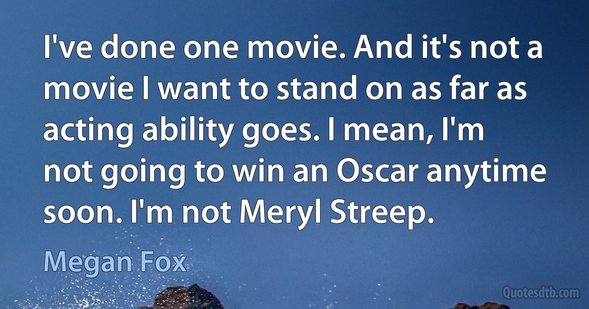 I've done one movie. And it's not a movie I want to stand on as far as acting ability goes. I mean, I'm not going to win an Oscar anytime soon. I'm not Meryl Streep. (Megan Fox)