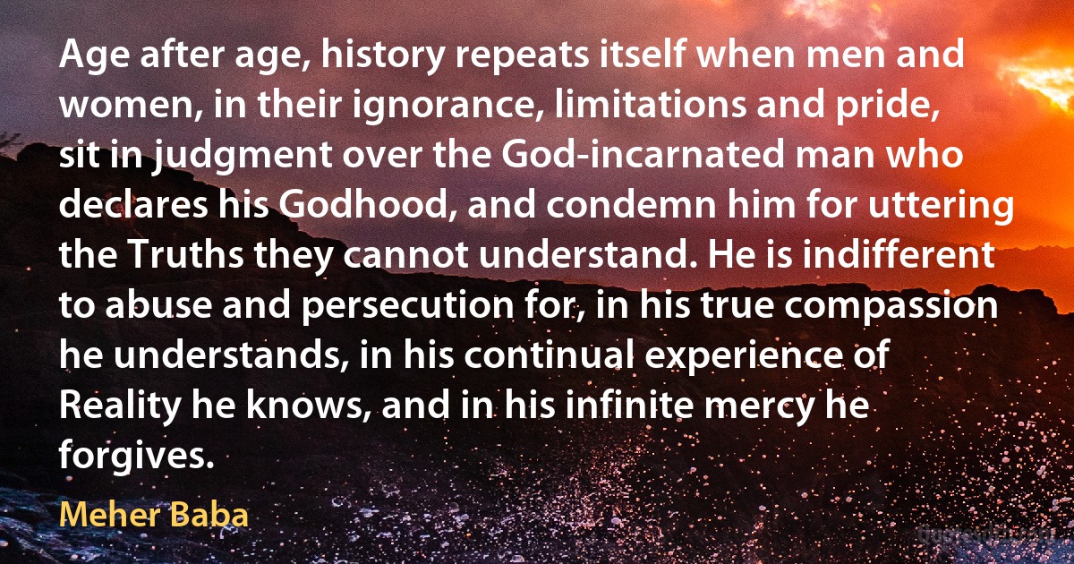 Age after age, history repeats itself when men and women, in their ignorance, limitations and pride, sit in judgment over the God-incarnated man who declares his Godhood, and condemn him for uttering the Truths they cannot understand. He is indifferent to abuse and persecution for, in his true compassion he understands, in his continual experience of Reality he knows, and in his infinite mercy he forgives. (Meher Baba)