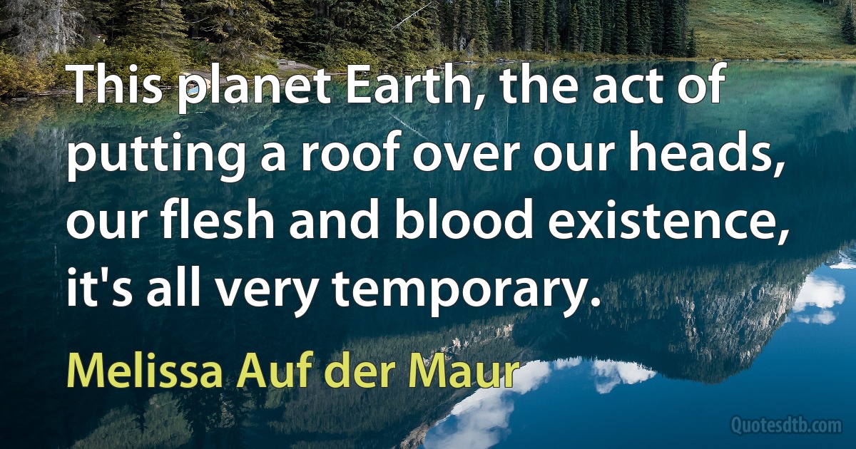 This planet Earth, the act of putting a roof over our heads, our flesh and blood existence, it's all very temporary. (Melissa Auf der Maur)