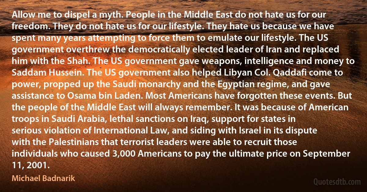 Allow me to dispel a myth. People in the Middle East do not hate us for our freedom. They do not hate us for our lifestyle. They hate us because we have spent many years attempting to force them to emulate our lifestyle. The US government overthrew the democratically elected leader of Iran and replaced him with the Shah. The US government gave weapons, intelligence and money to Saddam Hussein. The US government also helped Libyan Col. Qaddafi come to power, propped up the Saudi monarchy and the Egyptian regime, and gave assistance to Osama bin Laden. Most Americans have forgotten these events. But the people of the Middle East will always remember. It was because of American troops in Saudi Arabia, lethal sanctions on Iraq, support for states in serious violation of International Law, and siding with Israel in its dispute with the Palestinians that terrorist leaders were able to recruit those individuals who caused 3,000 Americans to pay the ultimate price on September 11, 2001. (Michael Badnarik)